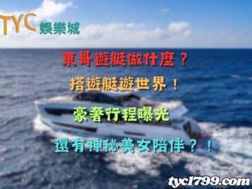 東哥遊艇做什麼？搭遊艇遊世界！豪奢行程曝光，還有神秘美女陪伴？！